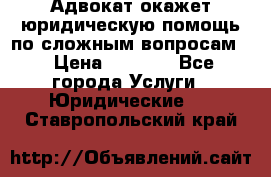 Адвокат окажет юридическую помощь по сложным вопросам  › Цена ­ 1 200 - Все города Услуги » Юридические   . Ставропольский край